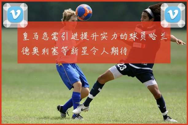 皇马急需引进提升实力的球员哈兰德奥利塞等新星令人期待