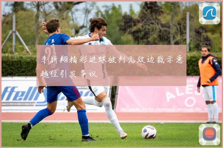 李新翔精彩进球被判无效边裁示意越位引发争议
