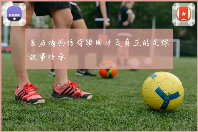 亲历梅西传奇瞬间才是真正的足球故事传承