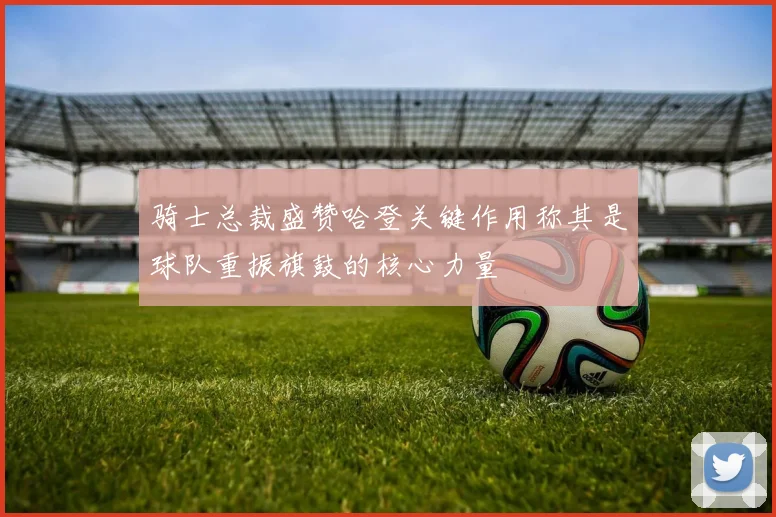 骑士总裁盛赞哈登关键作用称其是球队重振旗鼓的核心力量