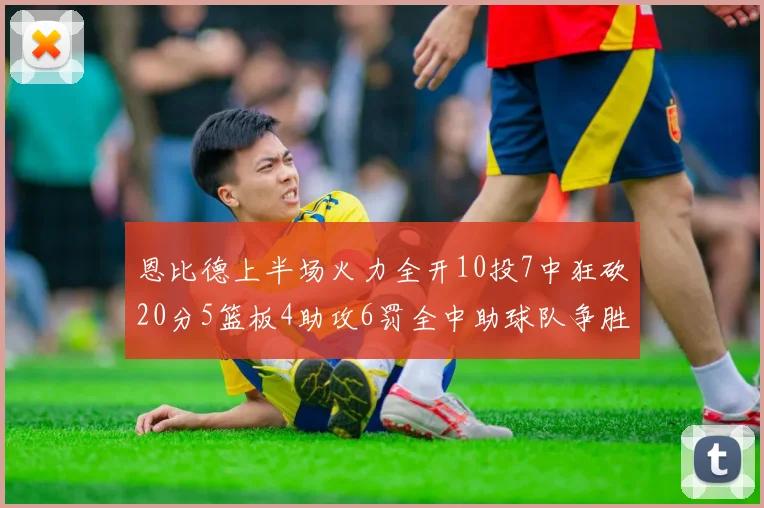 恩比德上半场火力全开10投7中狂砍20分5篮板4助攻6罚全中助球队争胜