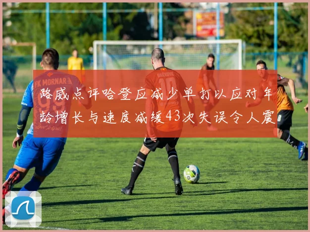 路威点评哈登应减少单打以应对年龄增长与速度减缓43次失误令人震惊
