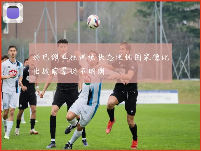 姆巴佩单独训练状态堪忧国家德比出战前景仍不明朗