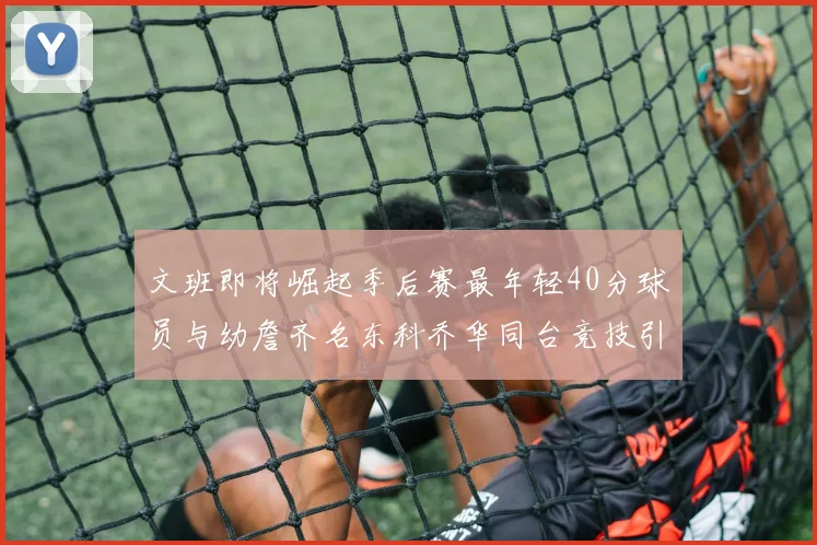 文班即将崛起季后赛最年轻40分球员与幼詹齐名东科乔华同台竞技引关注