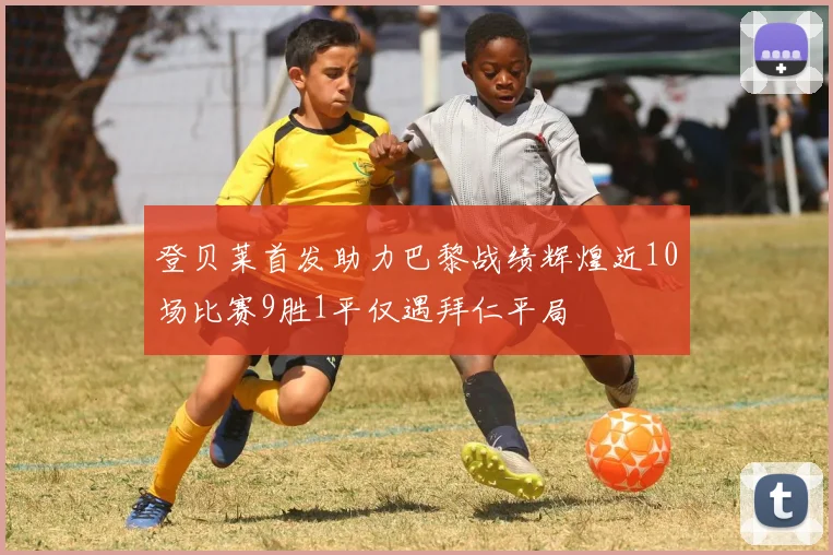 登贝莱首发助力巴黎战绩辉煌近10场比赛9胜1平仅遇拜仁平局