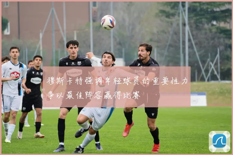穆斯卡特强调年轻球员的重要性力争以最佳阵容赢得比赛