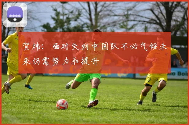 贺炜：面对失利中国队不必气馁未来仍需努力和提升