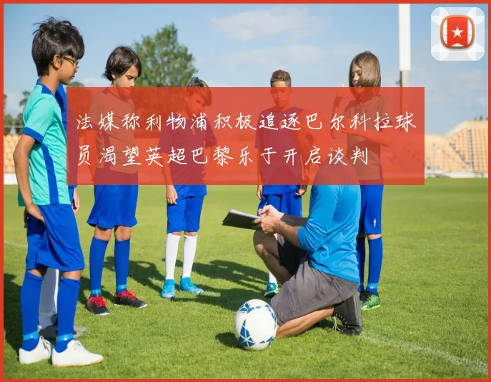 法媒称利物浦积极追逐巴尔科拉球员渴望英超巴黎乐于开启谈判