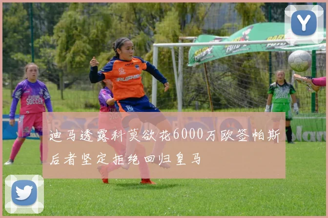迪马透露科莫欲花6000万欧签帕斯后者坚定拒绝回归皇马