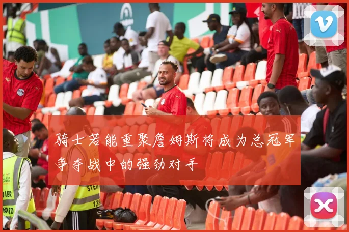 骑士若能重聚詹姆斯将成为总冠军争夺战中的强劲对手