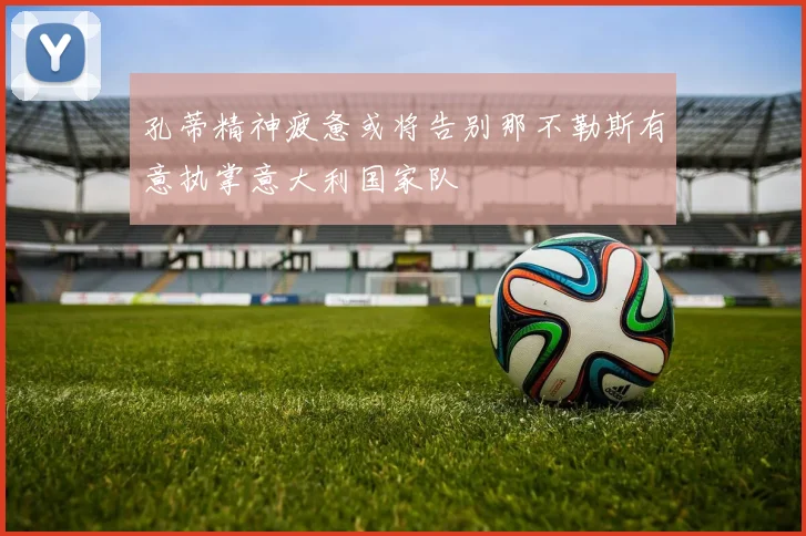 孔蒂精神疲惫或将告别那不勒斯有意执掌意大利国家队