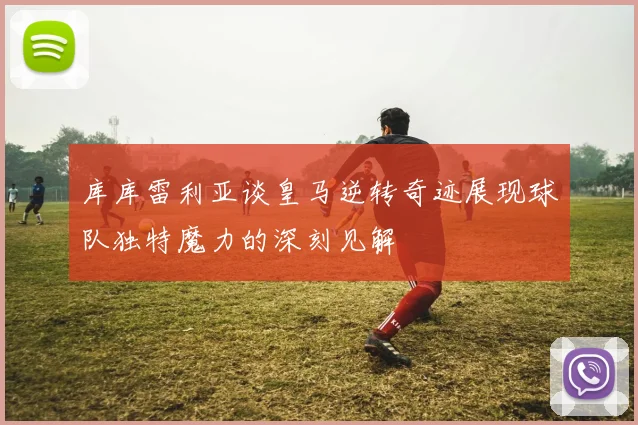 库库雷利亚谈皇马逆转奇迹展现球队独特魔力的深刻见解