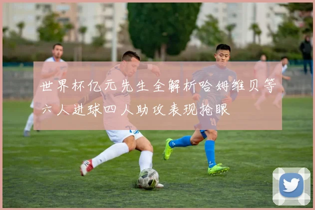 世界杯亿元先生全解析哈姆维贝等六人进球四人助攻表现抢眼