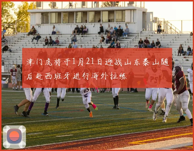津门虎将于1月21日迎战山东泰山随后赴西班牙进行海外拉练