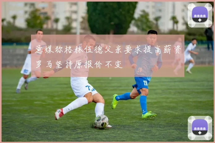 意媒称格林伍德父亲要求提高薪资罗马坚持原报价不变