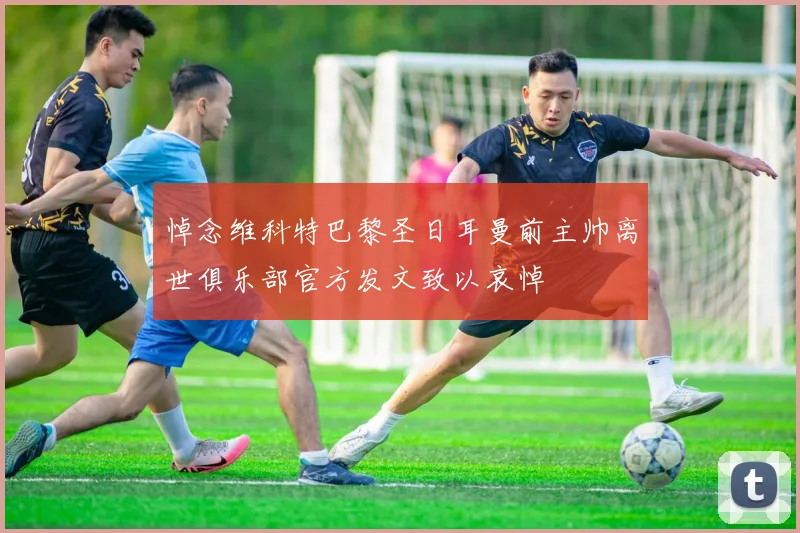 悼念维科特巴黎圣日耳曼前主帅离世俱乐部官方发文致以哀悼