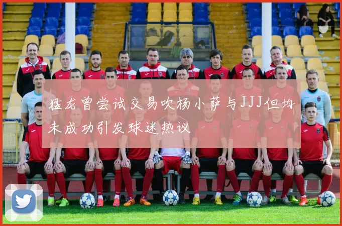 猛龙曾尝试交易吹杨小萨与JJJ但均未成功引发球迷热议