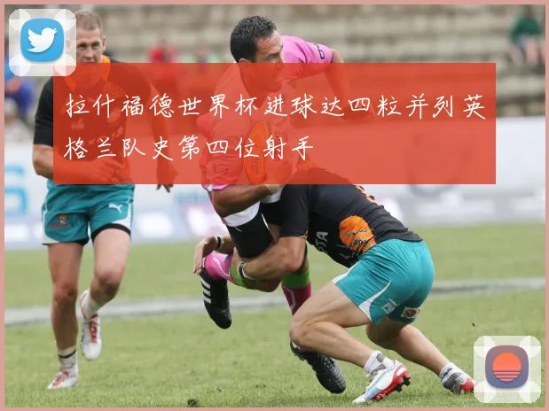 拉什福德世界杯进球达四粒并列英格兰队史第四位射手